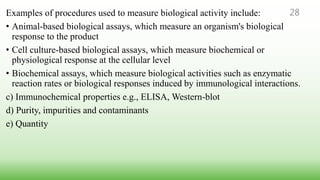 Examples of procedures used to measure biological activity include:
• Animal-based biological assays, which measure an organism's biological
response to the product
• Cell culture-based biological assays, which measure biochemical or
physiological response at the cellular level
• Biochemical assays, which measure biological activities such as enzymatic
reaction rates or biological responses induced by immunological interactions.
c) Immunochemical properties e.g., ELISA, Western-blot
d) Purity, impurities and contaminants
e) Quantity
28
 