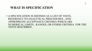 WHAT IS SPECIFICATION
• A SPECIFICATION IS DEFINED AS A LIST OF TESTS,
REFERENCE TO ANALYTICAL PROCEDURES , AND
APPROPRIATE ACCEPTANCE CRITERIA WHICH ARE
NUMERICAL LIMITS , RANGES, OR OTHER CRITERIA FOR THE
TESTS DESCRIBED .
3
 