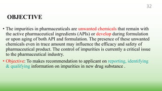 OBJECTIVE
• The impurities in pharmaceuticals are unwanted chemicals that remain with
the active pharmaceutical ingredients (APIs) or develop during formulation
or upon aging of both API and formulation. The presence of these unwanted
chemicals even in trace amount may influence the efficacy and safety of
pharmaceutical product. The control of impurities is currently a critical issue
to the pharmaceutical industry.
• Objective: To makes recommendation to applicant on reporting, identifying
& qualifying information on impurities in new drug substance .
32
 