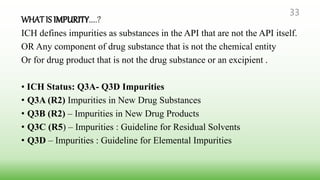 WHATIS IMPURITY…..?
ICH defines impurities as substances in the API that are not the API itself.
OR Any component of drug substance that is not the chemical entity
Or for drug product that is not the drug substance or an excipient .
• ICH Status: Q3A- Q3D Impurities
• Q3A (R2) Impurities in New Drug Substances
• Q3B (R2) – Impurities in New Drug Products
• Q3C (R5) – Impurities : Guideline for Residual Solvents
• Q3D – Impurities : Guideline for Elemental Impurities
33
 