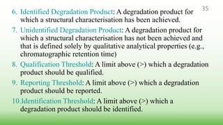 6. Identified Degradation Product: A degradation product for
which a structural characterisation has been achieved.
7. Unidentified Degradation Product: A degradation product for
which a structural characterisation has not been achieved and
that is defined solely by qualitative analytical properties (e.g.,
chromatographic retention time)
8. Qualification Threshold: A limit above (>) which a degradation
product should be qualified.
9. Reporting Threshold: A limit above (>) which a degradation
product should be reported.
10.Identification Threshold: A limit above (>) which a
degradation product should be identified.
35
 