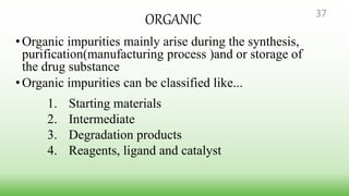 ORGANIC
•Organic impurities mainly arise during the synthesis,
purification(manufacturing process )and or storage of
the drug substance
•Organic impurities can be classified like...
1. Starting materials
2. Intermediate
3. Degradation products
4. Reagents, ligand and catalyst
37
 