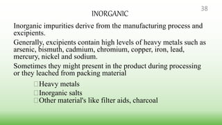 INORGANIC
Inorganic impurities derive from the manufacturing process and
excipients.
Generally, excipients contain high levels of heavy metals such as
arsenic, bismuth, cadmium, chromium, copper, iron, lead,
mercury, nickel and sodium.
Sometimes they might present in the product during processing
or they leached from packing material
Heavy metals
Inorganic salts
Other material's like filter aids, charcoal
38
 