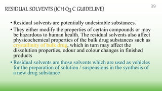 RESIDUAL SOLVENTS (ICH Q3 C GUIDELINE)
• Residual solvents are potentially undesirable substances.
• They either modify the properties of certain compounds or may
be hazardous to human health. The residual solvents also affect
physicochemical properties of the bulk drug substances such as
crystallinity of bulk drug, which in turn may affect the
dissolution properties, odour and colour changes in finished
products
• Residual solvents are those solvents which are used as vehicles
for the preparation of solution / suspensions in the synthesis of
a new drug substance
39
 