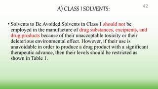 A) CLASS I SOLVENTS:
• Solvents to Be Avoided Solvents in Class 1 should not be
employed in the manufacture of drug substances, excipients, and
drug products because of their unacceptable toxicity or their
deleterious environmental effect. However, if their use is
unavoidable in order to produce a drug product with a significant
therapeutic advance, then their levels should be restricted as
shown in Table 1.
42
 