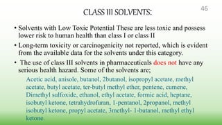 CLASS III SOLVENTS:
• Solvents with Low Toxic Potential These are less toxic and possess
lower risk to human health than class I or class II
• Long-term toxicity or carcinogenicity not reported, which is evident
from the available data for the solvents under this category.
• The use of class III solvents in pharmaceuticals does not have any
serious health hazard. Some of the solvents are;
Acetic acid, anisole, butanol, 2butanol, isopropyl acetate, methyl
acetate, butyl acetate, ter-butyl methyl ether, pentene, cumene,
Dimethyl sulfoxide, ethanol, ethyl acetate, formic acid, heptane,
isobutyl ketone, tetrahydrofuran, 1-pentanol, 2propanol, methyl
isobutyl ketone, propyl acetate, 3methyl- 1-butanol, methyl ethyl
ketone.
46
 