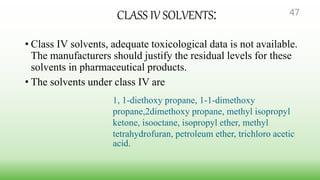 CLASS IV SOLVENTS:
• Class IV solvents, adequate toxicological data is not available.
The manufacturers should justify the residual levels for these
solvents in pharmaceutical products.
• The solvents under class IV are
1, 1-diethoxy propane, 1-1-dimethoxy
propane,2dimethoxy propane, methyl isopropyl
ketone, isooctane, isopropyl ether, methyl
tetrahydrofuran, petroleum ether, trichloro acetic
acid.
47
 