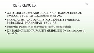 REFERENCES:
• GUIDELINE on Cgmp AND QUALITY OF PHARMACEUTICAL
PRODUCTS By S. Iyer ,D.K.Publication pg. 203.
• PHARMACEUTICAL QUALITY ASSURANCE BY Manohar A.
Potdar, NIRALI PRAKASHAN , pg. 7.5-7.7.
• Impurities evaluation of pharmaceuticals by satinder ahuja
• ICH HARMONISED TRIPARTITE GUIDELINE ON : ICH Q6 A, Q6 B ,
Q3 A (R2).
48
 