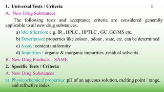 1. Universal Tests / Criteria
A. New Drug Substances
The following tests and acceptance criteria are considered generally
applicable to all new drug substances.
a) Identification: e.g. IR , HPLC , HPTLC , GC ,GC/MS etc.
b) Description: properties like colour , odour , state, etc. can be determined
c) Assay: content uniformity
d) Impurities : organic & inorganic impurities ,residual solvents
B. New Drug Products . SAME
2. Specific Tests / Criteria
A. New Drug Substances
a) Physicochemical properties: pH of an aqueous solution, melting point / range,
and refractive index
8
 