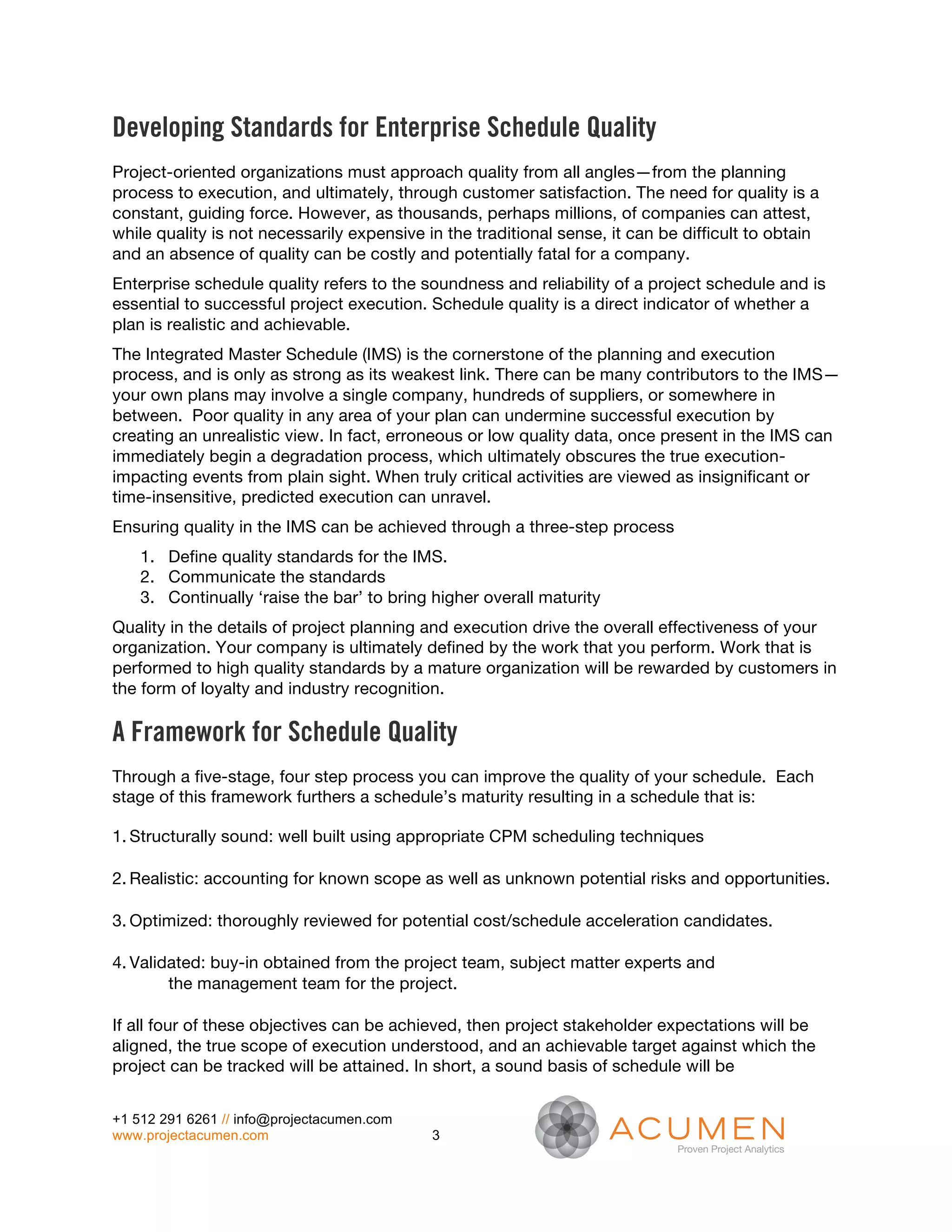 Developing Standards for Enterprise Schedule Quality
Project-oriented organizations must approach quality from all angles—from the planning
process to execution, and ultimately, through customer satisfaction. The need for quality is a
constant, guiding force. However, as thousands, perhaps millions, of companies can attest,
while quality is not necessarily expensive in the traditional sense, it can be difficult to obtain
and an absence of quality can be costly and potentially fatal for a company.
Enterprise schedule quality refers to the soundness and reliability of a project schedule and is
essential to successful project execution. Schedule quality is a direct indicator of whether a
plan is realistic and achievable.
The Integrated Master Schedule (IMS) is the cornerstone of the planning and execution
process, and is only as strong as its weakest link. There can be many contributors to the IMS—
your own plans may involve a single company, hundreds of suppliers, or somewhere in
between. Poor quality in any area of your plan can undermine successful execution by
creating an unrealistic view. In fact, erroneous or low quality data, once present in the IMS can
immediately begin a degradation process, which ultimately obscures the true execution-
impacting events from plain sight. When truly critical activities are viewed as insignificant or
time-insensitive, predicted execution can unravel.
Ensuring quality in the IMS can be achieved through a three-step process
    1. Define quality standards for the IMS.
    2. Communicate the standards
    3. Continually ‘raise the bar’ to bring higher overall maturity
Quality in the details of project planning and execution drive the overall effectiveness of your
organization. Your company is ultimately defined by the work that you perform. Work that is
performed to high quality standards by a mature organization will be rewarded by customers in
the form of loyalty and industry recognition.

A Framework for Schedule Quality
Through a five-stage, four step process you can improve the quality of your schedule. Each
stage of this framework furthers a schedule’s maturity resulting in a schedule that is:

1. Structurally sound: well built using appropriate CPM scheduling techniques

2. Realistic: accounting for known scope as well as unknown potential risks and opportunities.

3. Optimized: thoroughly reviewed for potential cost/schedule acceleration candidates.

4. Validated: buy-in obtained from the project team, subject matter experts and
        the management team for the project.

If all four of these objectives can be achieved, then project stakeholder expectations will be
aligned, the true scope of execution understood, and an achievable target against which the
project can be tracked will be attained. In short, a sound basis of schedule will be


+1 512 291 6261 // info@projectacumen.com
www.projectacumen.com                       3
 