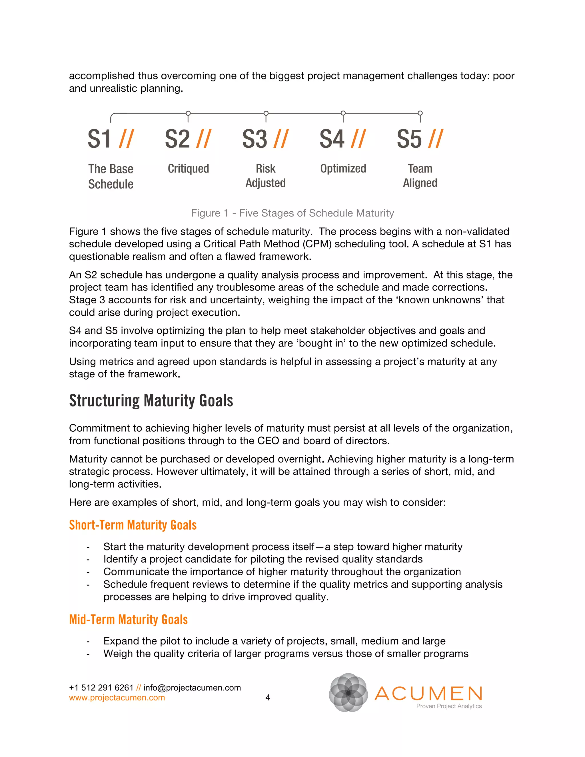 accomplished thus overcoming one of the biggest project management challenges today: poor
and unrealistic planning.
    Acumen Method


    S1 //              S2 //                S3 //       S4 //              S5 //
     The Base          Critiqued              Risk      Optimized           Team
     Schedule                               Adjusted                       Aligned

                             Figure 1 - Five Stages of Schedule Maturity
Figure 1 shows the five stages of schedule maturity. The process begins with a non-validated
schedule developed using a Critical Path Method (CPM) scheduling tool. A schedule at S1 has
questionable realism and often a flawed framework.
An S2 schedule has undergone a quality analysis process and improvement. At this stage, the
project team has identified any troublesome areas of the schedule and made corrections.
Stage 3 accounts for risk and uncertainty, weighing the impact of the ‘known unknowns’ that
could arise during project execution.
S4 and S5 involve optimizing the plan to help meet stakeholder objectives and goals and
incorporating team input to ensure that they are ‘bought in’ to the new optimized schedule.
Using metrics and agreed upon standards is helpful in assessing a project’s maturity at any
stage of the framework.

Structuring Maturity Goals
Commitment to achieving higher levels of maturity must persist at all levels of the organization,
from functional positions through to the CEO and board of directors.
Maturity cannot be purchased or developed overnight. Achieving higher maturity is a long-term
strategic process. However ultimately, it will be attained through a series of short, mid, and
long-term activities.
Here are examples of short, mid, and long-term goals you may wish to consider:

Short-Term Maturity Goals
    -­‐   Start the maturity development process itself—a step toward higher maturity
    -­‐   Identify a project candidate for piloting the revised quality standards
    -­‐   Communicate the importance of higher maturity throughout the organization
    -­‐   Schedule frequent reviews to determine if the quality metrics and supporting analysis
          processes are helping to drive improved quality.

Mid-Term Maturity Goals
    -­‐   Expand the pilot to include a variety of projects, small, medium and large
    -­‐   Weigh the quality criteria of larger programs versus those of smaller programs


+1 512 291 6261 // info@projectacumen.com
www.projectacumen.com                          4
 