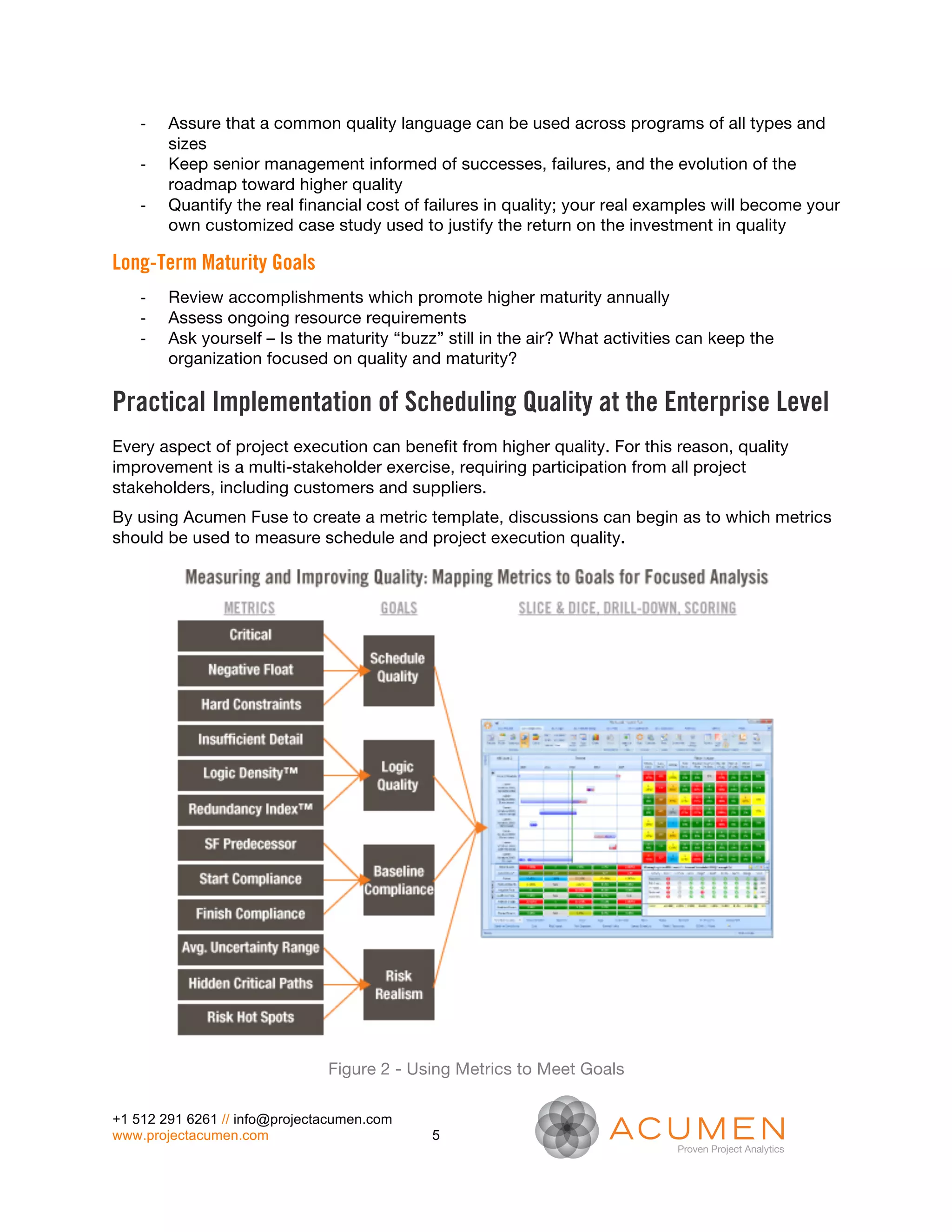 -­‐   Assure that a common quality language can be used across programs of all types and
          sizes
    -­‐   Keep senior management informed of successes, failures, and the evolution of the
          roadmap toward higher quality
    -­‐   Quantify the real financial cost of failures in quality; your real examples will become your
          own customized case study used to justify the return on the investment in quality

Long-Term Maturity Goals
    -­‐   Review accomplishments which promote higher maturity annually
    -­‐   Assess ongoing resource requirements
    -­‐   Ask yourself – Is the maturity “buzz” still in the air? What activities can keep the
          organization focused on quality and maturity?

Practical Implementation of Scheduling Quality at the Enterprise Level
Every aspect of project execution can benefit from higher quality. For this reason, quality
improvement is a multi-stakeholder exercise, requiring participation from all project
stakeholders, including customers and suppliers.
By using Acumen Fuse to create a metric template, discussions can begin as to which metrics
should be used to measure schedule and project execution quality.




                                Figure 2 - Using Metrics to Meet Goals

+1 512 291 6261 // info@projectacumen.com
www.projectacumen.com                         5
 