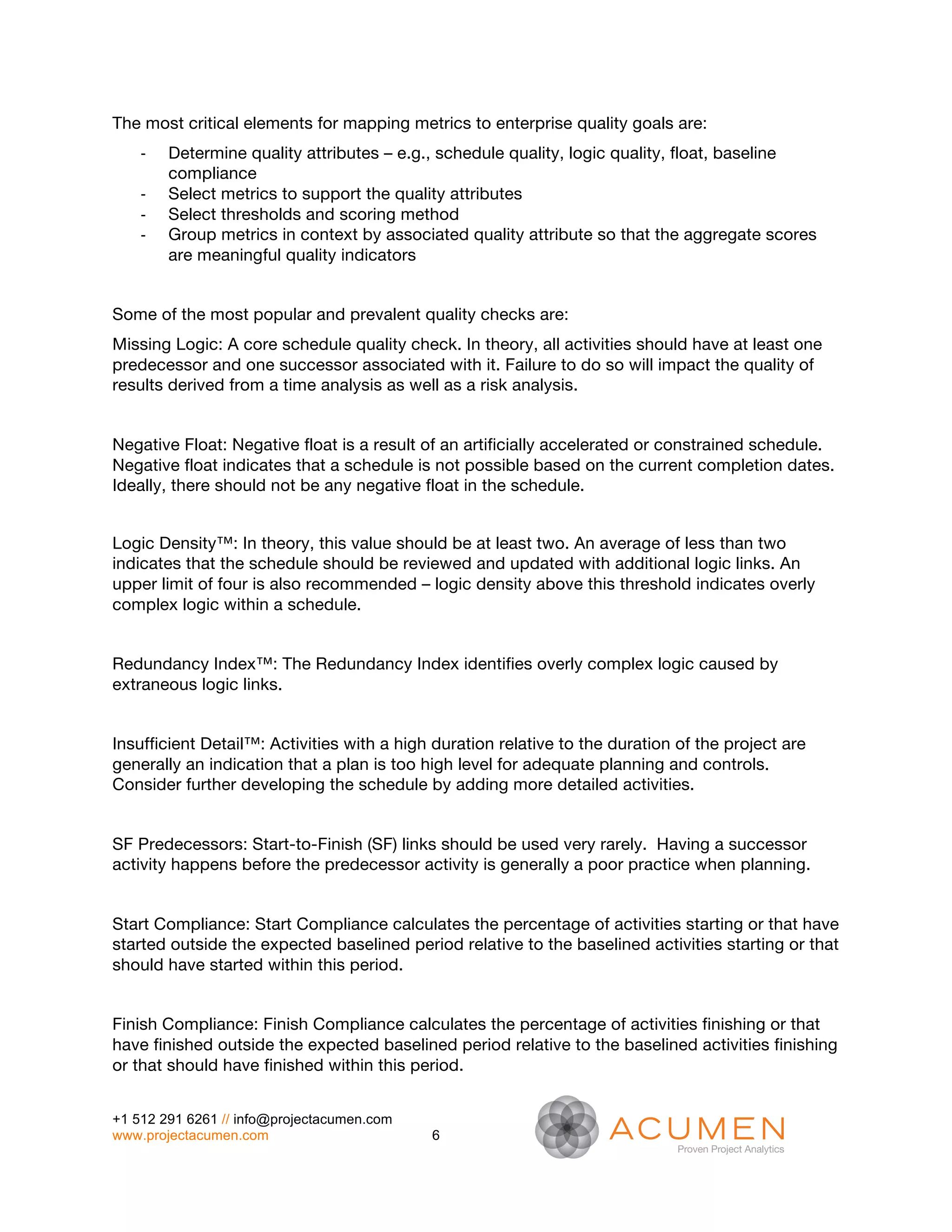 The most critical elements for mapping metrics to enterprise quality goals are:
    -­‐   Determine quality attributes – e.g., schedule quality, logic quality, float, baseline
          compliance
    -­‐   Select metrics to support the quality attributes
    -­‐   Select thresholds and scoring method
    -­‐   Group metrics in context by associated quality attribute so that the aggregate scores
          are meaningful quality indicators


Some of the most popular and prevalent quality checks are:
Missing Logic: A core schedule quality check. In theory, all activities should have at least one
predecessor and one successor associated with it. Failure to do so will impact the quality of
results derived from a time analysis as well as a risk analysis.


Negative Float: Negative float is a result of an artificially accelerated or constrained schedule.
Negative float indicates that a schedule is not possible based on the current completion dates.
Ideally, there should not be any negative float in the schedule.


Logic Density™: In theory, this value should be at least two. An average of less than two
indicates that the schedule should be reviewed and updated with additional logic links. An
upper limit of four is also recommended – logic density above this threshold indicates overly
complex logic within a schedule.


Redundancy Index™: The Redundancy Index identifies overly complex logic caused by
extraneous logic links.


Insufficient Detail™: Activities with a high duration relative to the duration of the project are
generally an indication that a plan is too high level for adequate planning and controls.
Consider further developing the schedule by adding more detailed activities.


SF Predecessors: Start-to-Finish (SF) links should be used very rarely. Having a successor
activity happens before the predecessor activity is generally a poor practice when planning.


Start Compliance: Start Compliance calculates the percentage of activities starting or that have
started outside the expected baselined period relative to the baselined activities starting or that
should have started within this period.


Finish Compliance: Finish Compliance calculates the percentage of activities finishing or that
have finished outside the expected baselined period relative to the baselined activities finishing
or that should have finished within this period.


+1 512 291 6261 // info@projectacumen.com
www.projectacumen.com                       6
 