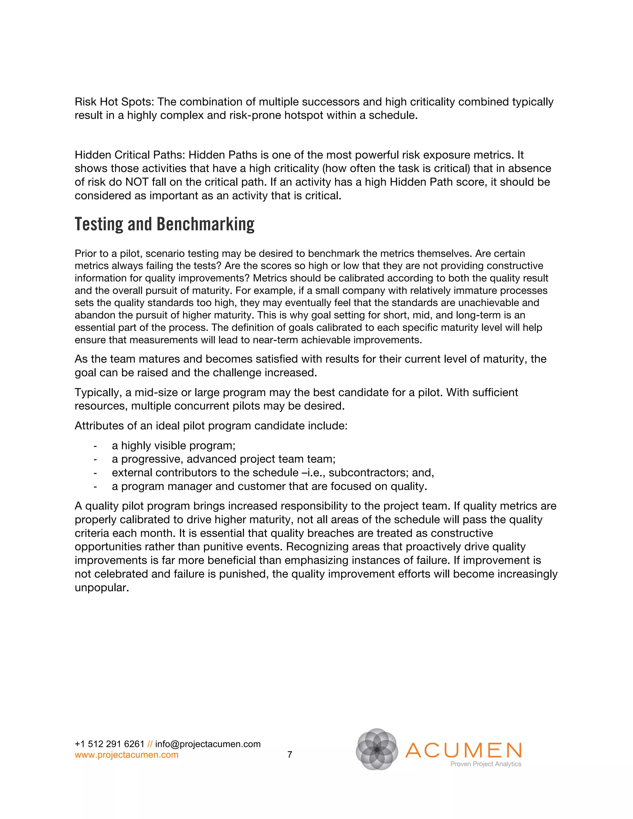 Risk Hot Spots: The combination of multiple successors and high criticality combined typically
result in a highly complex and risk-prone hotspot within a schedule.


Hidden Critical Paths: Hidden Paths is one of the most powerful risk exposure metrics. It
shows those activities that have a high criticality (how often the task is critical) that in absence
of risk do NOT fall on the critical path. If an activity has a high Hidden Path score, it should be
considered as important as an activity that is critical.

Testing and Benchmarking
Prior to a pilot, scenario testing may be desired to benchmark the metrics themselves. Are certain
metrics always failing the tests? Are the scores so high or low that they are not providing constructive
information for quality improvements? Metrics should be calibrated according to both the quality result
and the overall pursuit of maturity. For example, if a small company with relatively immature processes
sets the quality standards too high, they may eventually feel that the standards are unachievable and
abandon the pursuit of higher maturity. This is why goal setting for short, mid, and long-term is an
essential part of the process. The definition of goals calibrated to each specific maturity level will help
ensure that measurements will lead to near-term achievable improvements.
As the team matures and becomes satisfied with results for their current level of maturity, the
goal can be raised and the challenge increased.
Typically, a mid-size or large program may the best candidate for a pilot. With sufficient
resources, multiple concurrent pilots may be desired.
Attributes of an ideal pilot program candidate include:
    -­‐   a highly visible program;
    -­‐   a progressive, advanced project team team;
    -­‐   external contributors to the schedule –i.e., subcontractors; and,
    -­‐   a program manager and customer that are focused on quality.
A quality pilot program brings increased responsibility to the project team. If quality metrics are
properly calibrated to drive higher maturity, not all areas of the schedule will pass the quality
criteria each month. It is essential that quality breaches are treated as constructive
opportunities rather than punitive events. Recognizing areas that proactively drive quality
improvements is far more beneficial than emphasizing instances of failure. If improvement is
not celebrated and failure is punished, the quality improvement efforts will become increasingly
unpopular.




+1 512 291 6261 // info@projectacumen.com
www.projectacumen.com                           7
 
