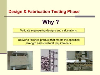 Design & Fabrication Testing Phase Why ? Deliver a finished product that meets the specified strength and structural requirements. Validate engineering designs and calculations. 