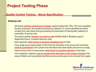 Project Testing Phase Breaking Load QA testing  shall be carried out at 4 stages ; approximately 25%, 50%, 75% and completion of paver production; this would be achieved by collection of 1 paver (identified with block number) from each block during processing and submission for testing after collection of (nominally) 10 paving units.  The pavers shall be  tested in accordance with  AS/NZS 4456.5 “Breaking Load of Segmental Pavers” (modified specimen size).  Each specimen  shall achieve a minimum breaking load  of 4.0kN. If any single paver breaks below 4.0 kN, then the remainder of the pavers from that block  shall be quarantined  until 3 pavers from that block have been tested and found to comply. Failure of any of the 3 re-test pavers  shall result in complete rejection  of that block.  The re-testing or rejection  may be waived at the discretion of the project manager  if the cause of failure can be positively identified and any similar pavers are removed from supply. Quality Control Testing – Stone Specification 