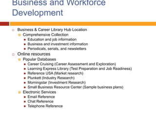 Business and Workforce
Development
   Business & Career Library Hub Location
     Comprehensive Collection
           Education and job information
           Business and investment information
           Periodicals, serials, and newsletters
   Online resources
       Popular Databases
           Career Cruising (Career Assessment and Exploration)
           Learning Express Library (Test Preparation and Job Readiness)
           Reference USA (Market research)
           Plunkett (Industry Research)
           Morningstar (Investment Research)
           Small Business Resource Center (Sample business plans)
       Electronic Services
           Email Reference
           Chat Reference
           Telephone Reference
 