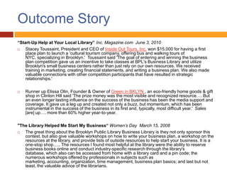 Outcome Story
“Start-Up Help at Your Local Library” Inc. Magazine.com June 3, 2010
   Stacey Toussaint, President and CEO of Inside Out Tours, Inc. won $15,000 for having a first
    place plan to launch a 'cultural tourism company, offering bus and walking tours of
    NYC, specializing in Brooklyn.' Toussaint said 'The goal of entering and winning the business
    plan competition gave us an incentive to take classes at BPL's Business Library and utilize
    Brooklyn's small business centers rather than just rely on our own resources. We received
    training in marketing, creating financial statements, and writing a business plan. We also made
    valuable connections with other competition participants that have resulted in strategic
    relationships.'

   Runner up Elissa Olin, Founder & Owner of Green in BKLYN , an eco-friendly home goods & gift
    shop in Clinton Hill said 'The prize money was the most visible and recognized resource…. But
    an even longer lasting influence on the success of the business has been the media support and
    coverage. It gave us a leg up and created not only a buzz, but momentum, which has been
    instrumental in the success of the business in its first and, typically, most difficult year.' Sales
    [are] up…. more than 60% higher year-to-year.

"The Library Helped Me Start My Business“ Women’s Day March 15, 2008
  The great thing about the Brooklyn Public Library Business Library is they not only sponsor this
   contest, but also give valuable workshops on how to write your business plan, a workshop on the
   resources at the library, and provide lists of outside resources to help start your business. It is a
   one-stop shop….. The resources I found most helpful at the library were the ability to reserve
   business books online and conduct industry-specific research through the library's
   database, which also can be accessed from home with a library card and a pin code; the
   numerous workshops offered by professionals in subjects such as
   marketing, accounting, organization, time management, business plan basics; and last but not
   least, the valuable advice of the librarians.
 