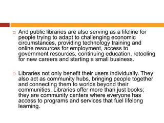    And public libraries are also serving as a lifeline for
    people trying to adapt to challenging economic
    circumstances, providing technology training and
    online resources for employment, access to
    government resources, continuing education, retooling
    for new careers and starting a small business.

   Libraries not only benefit their users individually. They
    also act as community hubs, bringing people together
    and connecting them to worlds beyond their
    communities. Libraries offer more than just books;
    they are community centers where everyone has
    access to programs and services that fuel lifelong
    learning.
 