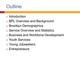 Outline
   Introduction
   BPL Overview and Background
   Brooklyn Demographics
   Service Overview and Statistics
   Business and Workforce Development
   Youth Services
   Young Jobseekers
   Entrepreneurs
 