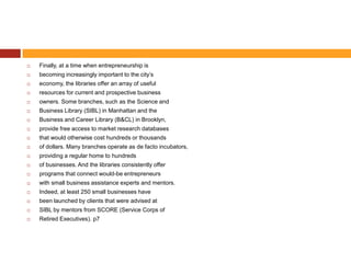   Finally, at a time when entrepreneurship is
   becoming increasingly important to the city’s
   economy, the libraries offer an array of useful
   resources for current and prospective business
   owners. Some branches, such as the Science and
   Business Library (SIBL) in Manhattan and the
   Business and Career Library (B&CL) in Brooklyn,
   provide free access to market research databases
   that would otherwise cost hundreds or thousands
   of dollars. Many branches operate as de facto incubators,
   providing a regular home to hundreds
   of businesses. And the libraries consistently offer
   programs that connect would-be entrepreneurs
   with small business assistance experts and mentors.
   Indeed, at least 250 small businesses have
   been launched by clients that were advised at
   SIBL by mentors from SCORE (Service Corps of
   Retired Executives). p7
 