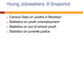 Young Jobseekers: A Snapshot

   Census Data on youths in Brooklyn
   Statistics on youth unemployment
   Statistics on out of school youth
   Statistics on juvenile justice
 