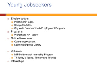 Young Jobseekers

   Employ youths
       Part timers/Pages
       Computer Aides
       City wide Summer Youth Employment Program
   Programs
       Workshops-YA Ready
   Online Resources
       Career Assessment
       Learning Express Library

   Volunteer
       MIP Multicultural Internship Program
       T4 Today’s Teens., Tomorrow’s Techies
   Internships
 
