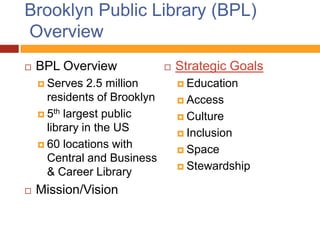 Brooklyn Public Library (BPL)
Overview
   BPL Overview                 Strategic Goals
     Serves   2.5 million         Education
      residents of Brooklyn        Access
     5th largest public           Culture
      library in the US            Inclusion
     60 locations with
                                   Space
      Central and Business
                                   Stewardship
      & Career Library
   Mission/Vision
 
