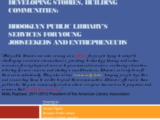 DEVELOPING STORIES, BUILDING
     COMMUNITIES:

     BROOKLYN PUBLIC LIBRARY’S
     SERVICES FOR YOUNG
     JOBSEEKERS AND ENTREPRENEURS
“A p ublic libra rie s a re a ls o s e rving a s a life line fo r p e o p le try ing to a d a p t to
    nd
c ha lle ng ing e c o no m ic c irc um s ta nc e s , p ro vid ing te c hno lo g y tra ining a nd o nline
re s o urc e s fo r e m p lo y m e nt, a c c e s s to g o ve rnm e nt re s o urc e s , c o ntinuing e d uc a tio n,
re to o ling fo r ne w c a re e rs a nd s ta rting a s m a ll bus ine s s . Libra rie s no t o nly be ne fit
the ir us e rs ind iv id ua lly . The y a ls o a c t a s c o m m unity hubs , bring ing p e o p le to g e the r
a nd c o nne c ting the m to wo rld s be y o nd the ir c o m m unitie s . Libra rie s o ffe r m o re tha n
jus t bo o ks ; the y a re c o m m unity c e nte rs whe re e ve ry o ne ha s a c c e s s to p ro g ra m s a nd
s e rvic e s tha t fue l life lo ng le a rning .”
Molly Raphael, 2011-2012 President of the American Library Association
                               Presented by:
                               March 2013
                               Kerwin Pilgrim
                               Brooklyn Public Library
                               Director of Adult Learning
 