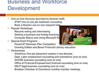 Business and Workforce
Development
   One on One Services (provided by librarian staff)
     STEP one on one job readiness counseling
     Book a librarian one on one research help
   Popular Workshops
     Resume writing and interviewing
     Starting a business and finding financing
     Computer Basics and Using Microsoft Word
   Special Grant Programs
     PowerUP! Business Plan Competition
     Growing Dollars and $ense Financial Literacy education
   Partnerships
     Workforce One job placement centers in two libraries
     Dept. Labor employment counseling and orientations (one on one)
     SCORE business counseling (one on one)
     Office of Financial Empowerment financial counseling (one on one)
     NELP legal business counseling (one on one)
     Brooklyn Chamber of Commerce monthly member meetings
 
