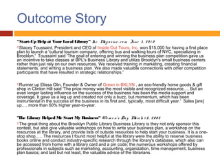 Outcome Story
“Start-Up Help at Your Local Library” I . M g a z ine . c o m June 3 , 2 0 1 0
                                          nc     a
Stacey Toussaint, President and CEO of Inside Out Tours, Inc. won $15,000 for having a first place
plan to launch a 'cultural tourism company, offering bus and walking tours of NYC, specializing in
Brooklyn.'  Toussaint said 'The goal of entering and winning the business plan competition gave us
an incentive to take classes at BPL's Business Library and utilize Brooklyn's small business centers
rather than just rely on our own resources. We received training in marketing, creating financial
statements, and writing a business plan. We also made valuable connections with other competition
participants that have resulted in strategic relationships.'

 Runner up Elissa Olin, Founder & Owner of Green in BKLYN , an eco-friendly home goods & gift
shop in Clinton Hill said 'The prize money was the most visible and recognized resource…. But an
even longer lasting influence on the success of the business has been the media support and
coverage. It gave us a leg up and created not only a buzz, but momentum, which has been
instrumental in the success of the business in its first and, typically, most difficult year.' Sales [are]
up…. more than 60% higher year-to-year.

"The Library Helped Me Start My Business“ Wo m e n’s Da y M rc h 1 5 , 2 0 0 8
                                                                  a
The great thing about the Brooklyn Public Library Business Library is they not only sponsor this
contest, but also give valuable workshops on how to write your business plan, a workshop on the
resources at the library, and provide lists of outside resources to help start your business. It is a one-
stop shop….. The resources I found most helpful at the library were the ability to reserve business
books online and conduct industry-specific research through the library's database, which also can
be accessed from home with a library card and a pin code; the numerous workshops offered by
professionals in subjects such as marketing, accounting, organization, time management, business
plan basics; and last but not least, the valuable advice of the librarians.
 