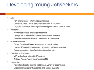 Developing Young Jobseekers

   Jobs
       Part timers/Pages—shelve library materials
       Computer Aides—assist computer users and in programs
       City wide Summer Youth Employment Program-work in various areas
   Programs
       Workshops-college and career readiness
       College and Career Fairs—onsite and at offsite outreach
       Growing Dollars and $ense for Teens—financial literacy
   Online Resources
       Career Cruising --Career Assessment and exploration
       Learning Express Library—test for education and job preparation
       Resources guides—list of websites, agencies, etc.
   Volunteer opportunities
       MIP Multicultural Internship Program--
       Today’s Teens., Tomorrow’s Techies (T4)
   Internships
       Paid internships by external institution in variety of departments
       Unpaid internships for high school and college students
 