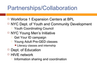 Partnerships/Collaboration
   Workforce 1 Expansion Centers at BPL
   NYC Dept. of Youth and Community Development
       Youth Coordinating Council
   NYC Young Men’s Initiative
       Get Your ID campaign
       Young Adult Pre-GED classes
           Literacy classes and internship
   Dept. of Education
   HIVE network
       Information sharing and coordination
 