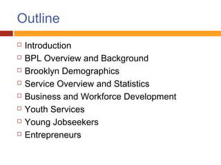 Outline
   Introduction
   BPL Overview and Background
   Brooklyn Demographics
   Service Overview and Statistics
   Business and Workforce Development
   Youth Services
   Young Jobseekers
   Entrepreneurs
 