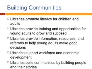 Building Communities
   Libraries promote literacy for children and
    adults
   Libraries provide training and opportunities for
    young adults to grow and succeed
   Libraries provide information, resources, and
    referrals to help young adults make good
    decisions
   Libraries support workforce and economic
    development
   Libraries build communities by building people
    and their stories.
 