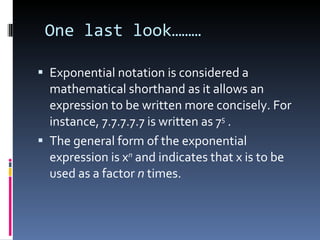 One last look……… Exponential notation is considered a mathematical shorthand as it allows an expression to be written more concisely. For instance, 7.7.7.7.7 is written as 7 5  . The general form of the exponential expression is x n  and indicates that x is to be used as a factor  n  times. 