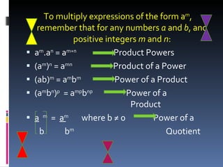 To multiply expressions of the form a m , remember that for any numbers  a  and  b , and positive integers  m  and  n : a m .a n  = a m+n   Product Powers (a m ) n  = a mn   Product of a Power (ab) m  = a m b m   Power of a Product (a m b n ) p   = a mp b np   Power of a    Product a   m   =  a m   where b ≠ 0  Power of a b  b m   Quotient 