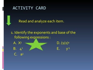 ACTIVITY CARD Read and analyze each item. 1. Identify the exponents and base of the following expressions : A.  X 5   D. (1/2) 4 B.  4 2 E.  y -5 C.  a 3 