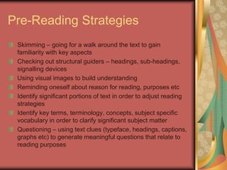 Pre-Reading Strategies
 Skimming – going for a walk around the text to gain
 familiarity with key aspects
 Checking out structural guiders – headings, sub-headings,
 signalling devices
 Using visual images to build understanding
 Reminding oneself about reason for reading, purposes etc
 Identify significant portions of text in order to adjust reading
 strategies
 Identify key terms, terminology, concepts, subject specific
 vocabulary in order to clarify significant subject matter
 Questioning – using text clues (typeface, headings, captions,
 graphs etc) to generate meaningful questions that relate to
 reading purposes
 