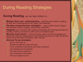 During Reading Strategies
During Reading, we can help children to…
  Monitor their own understanding – clarifying how reader is getting
  on with text (understanding main ideas, craft features)
  Develop comprehension strategies – using context clues to figure
  out unknown words, imaging, inferencing, predicting
  Integrate new concepts with existing knowledge and revising purposes for
  reading; making connections within text and between texts
  Become more aware – of text purpose, genre and how language and
  structures help text expectations to be realised (eg focus on topic sentences
  where most important information often comes)
  Activate fix-up strategies
      Ignore and read on
      Suspend judgment (wait and see)
      Form a tentative hypothesis and keep revising it
      Use background knowledge
      Re-read current sentence
      Use contextual information
      Go to an expert source
 