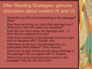 After Reading Strategies: genuine
discussion about content (K and U)
 What did you find most interesting in the passage?
 Why?
 Was there anything you read that surprised you?
 What was it and why were you surprised?
 How did you react when the passage said …?
 Why did you respond this way?
 Was there anything in the passage that you might
 wish to disagree with? Explain why.
 Was there anything in the passage that you
 particularly liked/disliked? Give reasons.
 What kind of view comes across about Molrogs in
 the passage? Do you agree with it? Explain.
 What is the most important point made in the
 passage? Why do you think this?
 