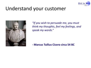 Understand your customer“If you wish to persuade me, you must think my thoughts, feel my feelings, and speak my words.”- Marcus Tullius Cicero circa 54 BC