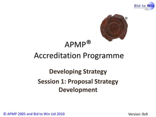 APMP®
                 Accreditation Programme
                       Developing Strategy
                   Session 1: Proposal Strategy
                          Development


© APMP 2005 and Bid to Win Ltd 2010               Version: 0v9
 