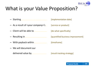 What is your Value Proposition?
 – Starting……………………………...……………………                   [implementation date]

 – As a result of <your company>’s…                 [service or product]

 – Client will be able to……......................   [do what specifically]

 – Resulting in…………………………………………..                   [quantified business improvement]

 – With payback within…………………………                    [timeframe]

 – We will document our

    delivered value by…………………….………                  [result tracking strategy]



                                                                      Proposal Guide    278
 