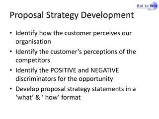 Proposal Strategy Development
• Identify how the customer perceives our
  organisation
• Identify the customer’s perceptions of the
  competitors
• Identify the POSITIVE and NEGATIVE
  discriminators for the opportunity
• Develop proposal strategy statements in a
  ‘what’ & ‘ how’ format
 