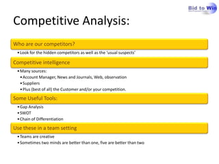 Competitive Analysis:
Who are our competitors?
 • Look for the hidden competitors as well as the ‘usual suspects’

Competitive intelligence
 • Many sources:
   • Account Manager, News and Journals, Web, observation
   • Suppliers
   • Plus (best of all) the Customer and/or your competition.

Some Useful Tools:
 • Gap Analysis
 • SWOT
 • Chain of Differentiation

Use these in a team setting
 • Teams are creative
 • Sometimes two minds are better than one, five are better than two
 