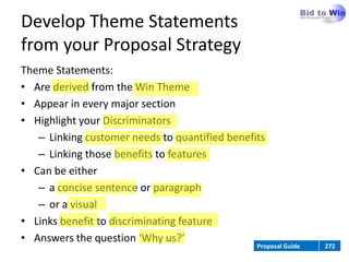 Develop Theme Statements
from your Proposal Strategy
Theme Statements:
• Are derived from the Win Theme
• Appear in every major section
• Highlight your Discriminators
   – Linking customer needs to quantified benefits
   – Linking those benefits to features
• Can be either
   – a concise sentence or paragraph
   – or a visual
• Links benefit to discriminating feature
• Answers the question ‘Why us?’
                                                Proposal Guide   272
 