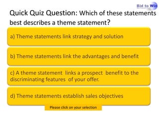 Quick Quiz Question: Which of these statements
best describes a theme statement?
a) Theme statements link strategy and solution


b) Theme statements link the advantages and benefit

c) A theme statement links a prospect benefit to the
discriminating features of your offer.

d) Theme statements establish sales objectives
                Please click on your selection
 