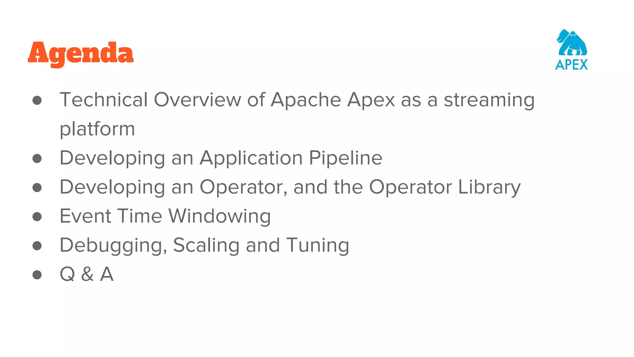 Agenda ● Technical Overview of Apache Apex as a streaming platform ● Developing an Application Pipeline ● Developing an Operator, and the Operator Library ● Event Time Windowing ● Debugging, Scaling and Tuning ● Q & A 