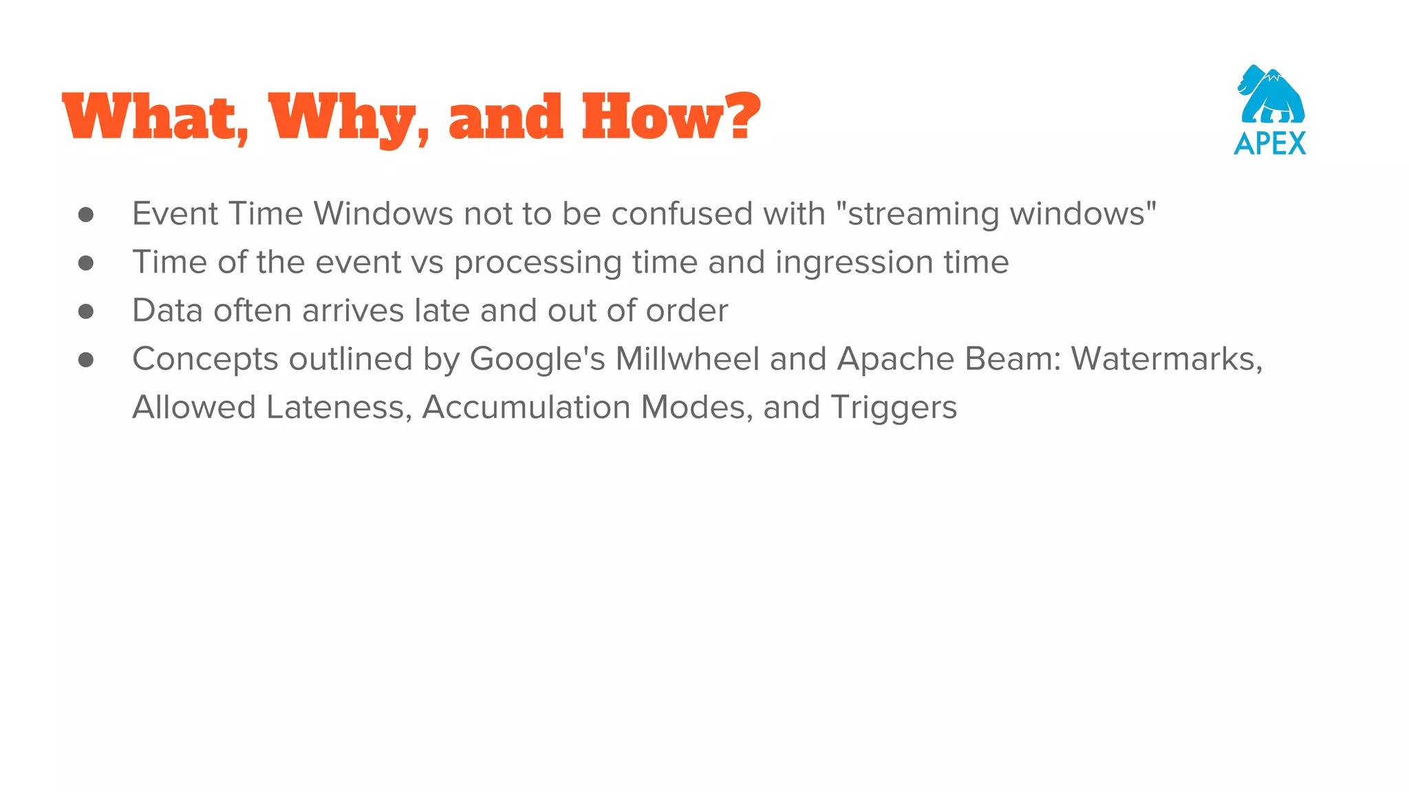 What, Why, and How? ● Event Time Windows not to be confused with "streaming windows" ● Time of the event vs processing time and ingression time ● Data often arrives late and out of order ● Concepts outlined by Google's Millwheel and Apache Beam: Watermarks, Allowed Lateness, Accumulation Modes, and Triggers 